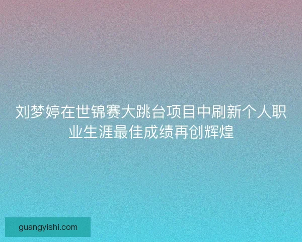 刘梦婷在世锦赛大跳台项目中刷新个人职业生涯最佳成绩再创辉煌 刘梦婷在世锦赛大跳台项目中刷新个人职业生涯最佳成绩再创辉煌