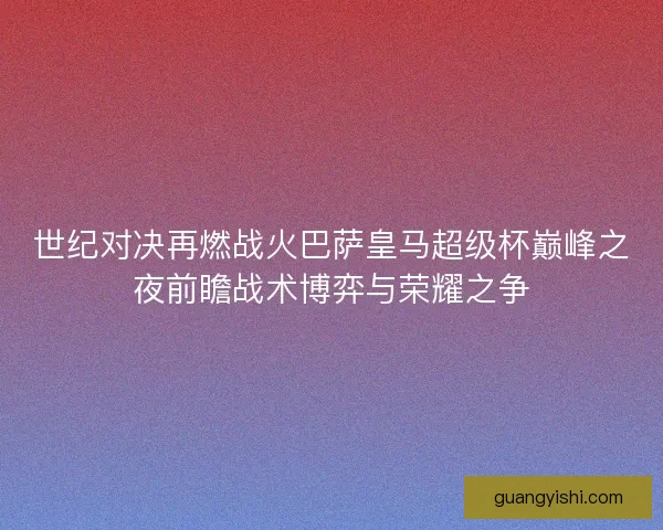 世纪对决再燃战火巴萨皇马超级杯巅峰之夜前瞻战术博弈与荣耀之争 世纪对决再燃战火巴萨皇马超级杯巅峰之夜前瞻战术博弈与荣耀之争