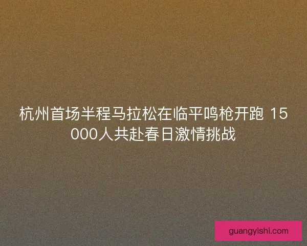 杭州首场半程马拉松在临平鸣枪开跑 15000人共赴春日激情挑战