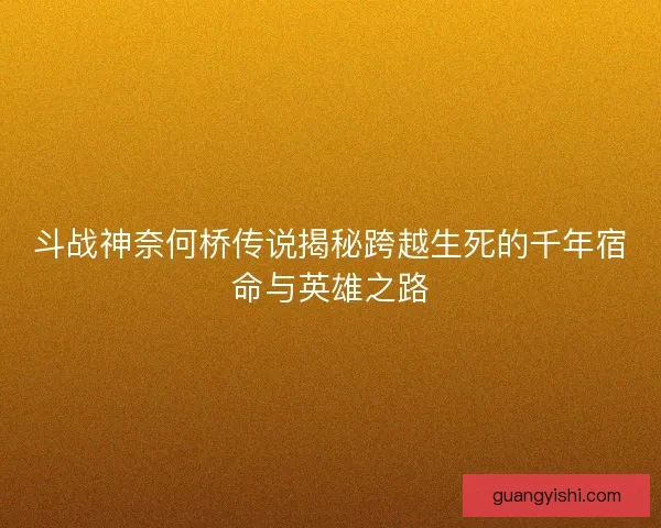 斗战神奈何桥传说揭秘跨越生死的千年宿命与英雄之路