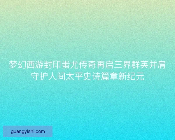 梦幻西游封印蚩尤传奇再启三界群英并肩守护人间太平史诗篇章新纪元