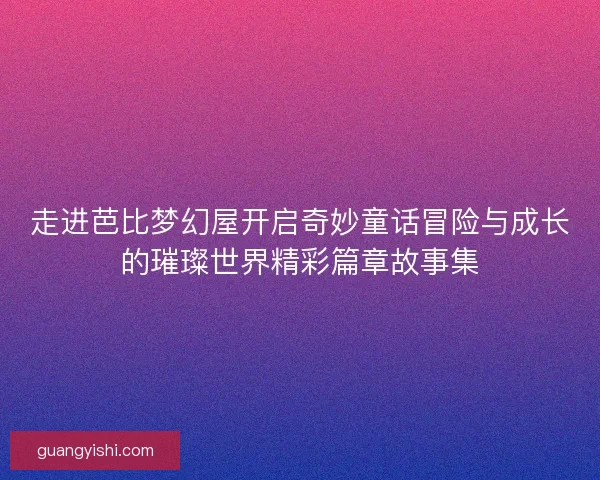走进芭比梦幻屋开启奇妙童话冒险与成长的璀璨世界精彩篇章故事集 走进芭比梦幻屋开启奇妙童话冒险与成长的璀璨世界精彩篇章故事集