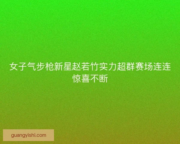 女子气步枪新星赵若竹实力超群赛场连连惊喜不断 女子气步枪新星赵若竹实力超群赛场连连惊喜不断