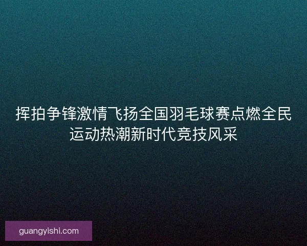 挥拍争锋激情飞扬全国羽毛球赛点燃全民运动热潮新时代竞技风采