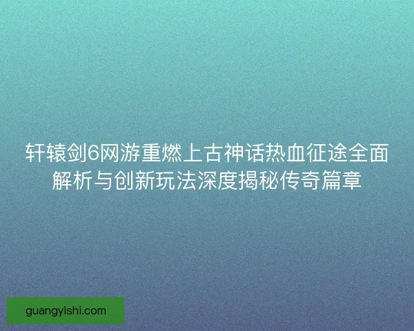 轩辕剑6网游重燃上古神话热血征途全面解析与创新玩法深度揭秘传奇篇章 轩辕剑6网游重燃上古神话热血征途全面解析与创新玩法深度揭秘传奇篇章