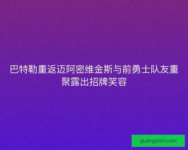 巴特勒重返迈阿密维金斯与前勇士队友重聚露出招牌笑容