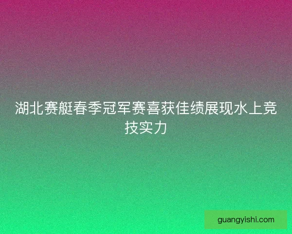 湖北赛艇春季冠军赛喜获佳绩展现水上竞技实力