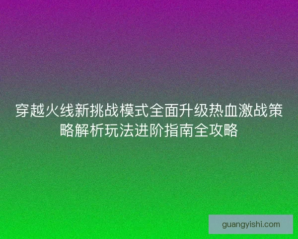 穿越火线新挑战模式全面升级热血激战策略解析玩法进阶指南全攻略 穿越火线新挑战模式全面升级热血激战策略解析玩法进阶指南全攻略