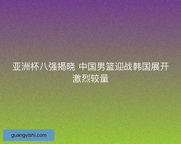 亚洲杯八强揭晓 中国男篮迎战韩国展开激烈较量