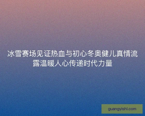 冰雪赛场见证热血与初心冬奥健儿真情流露温暖人心传递时代力量 冰雪赛场见证热血与初心冬奥健儿真情流露温暖人心传递时代力量