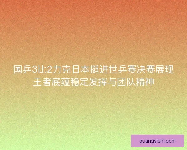 国乒3比2力克日本挺进世乒赛决赛展现王者底蕴稳定发挥与团队精神 国乒3比2力克日本挺进世乒赛决赛展现王者底蕴稳定发挥与团队精神