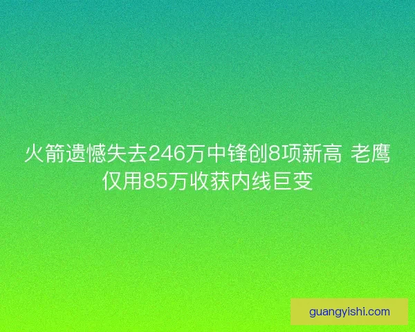 火箭遗憾失去246万中锋创8项新高 老鹰仅用85万收获内线巨变