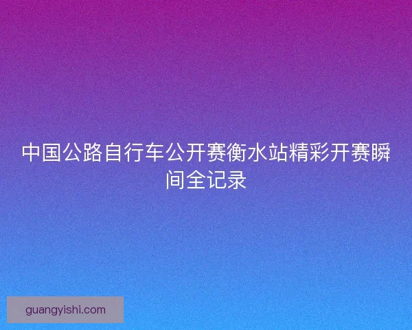 中国公路自行车公开赛衡水站精彩开赛瞬间全记录 中国公路自行车公开赛衡水站精彩开赛瞬间全记录