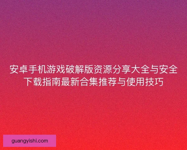 安卓手机游戏破解版资源分享大全与安全下载指南最新合集推荐与使用技巧
