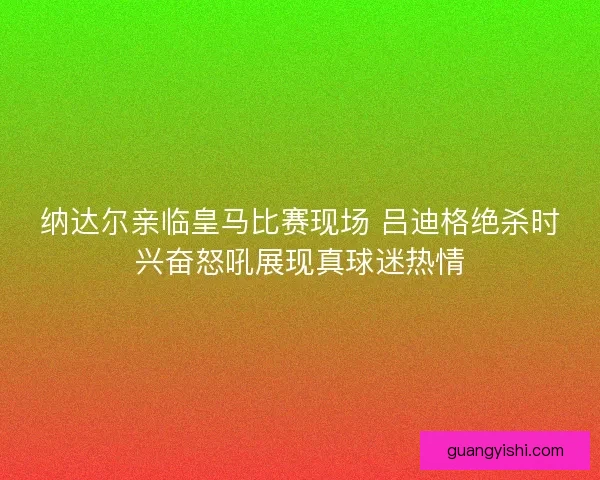 纳达尔亲临皇马比赛现场 吕迪格绝杀时兴奋怒吼展现真球迷热情