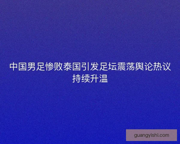 中国男足惨败泰国引发足坛震荡舆论热议持续升温 中国男足惨败泰国引发足坛震荡舆论热议持续升温