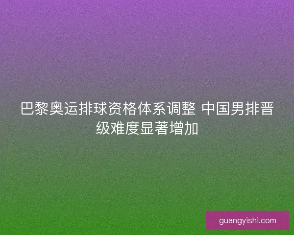 巴黎奥运排球资格体系调整 中国男排晋级难度显著增加 巴黎奥运排球资格体系调整 中国男排晋级难度显著增加
