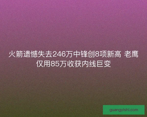 火箭遗憾失去246万中锋创8项新高 老鹰仅用85万收获内线巨变