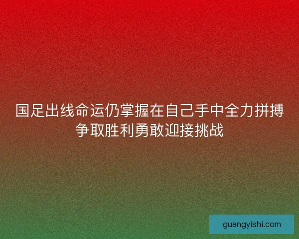 国足出线命运仍掌握在自己手中全力拼搏争取胜利勇敢迎接挑战