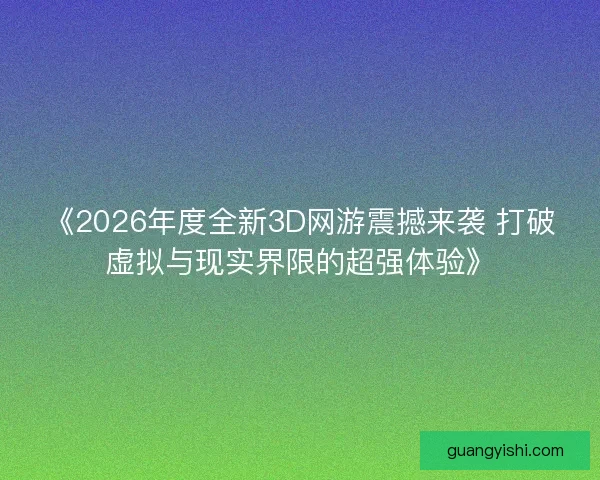 《2026年度全新3D网游震撼来袭 打破虚拟与现实界限的超强体验》 《2026年度全新3D网游震撼来袭 打破虚拟与现实界限的超强体验》
