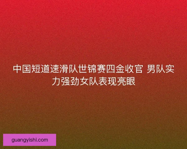 中国短道速滑队世锦赛四金收官 男队实力强劲女队表现亮眼 中国短道速滑队世锦赛四金收官 男队实力强劲女队表现亮眼