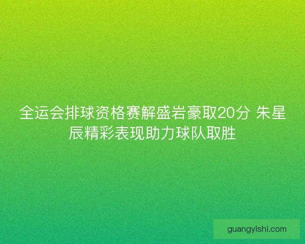 全运会排球资格赛解盛岩豪取20分 朱星辰精彩表现助力球队取胜