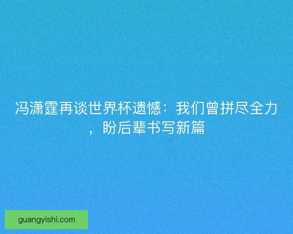 冯潇霆再谈世界杯遗憾：我们曾拼尽全力，盼后辈书写新篇